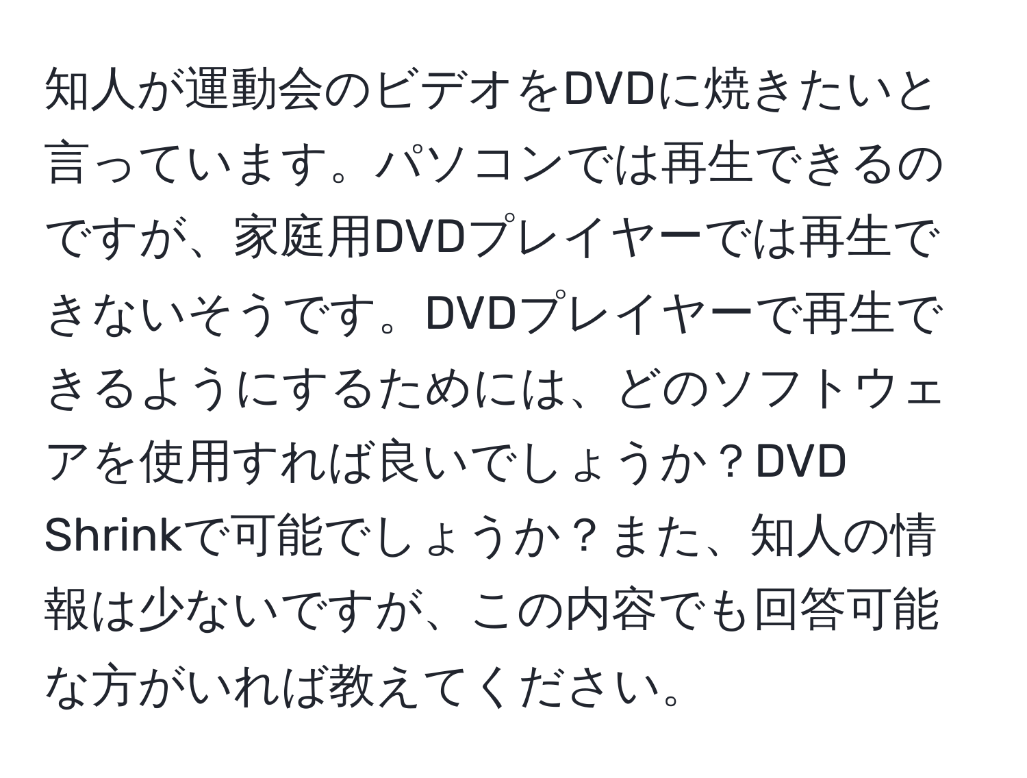 知人が運動会のビデオをDVDに焼きたいと言っています。パソコンでは再生できるのですが、家庭用DVDプレイヤーでは再生できないそうです。DVDプレイヤーで再生できるようにするためには、どのソフトウェアを使用すれば良いでしょうか？DVD Shrinkで可能でしょうか？また、知人の情報は少ないですが、この内容でも回答可能な方がいれば教えてください。