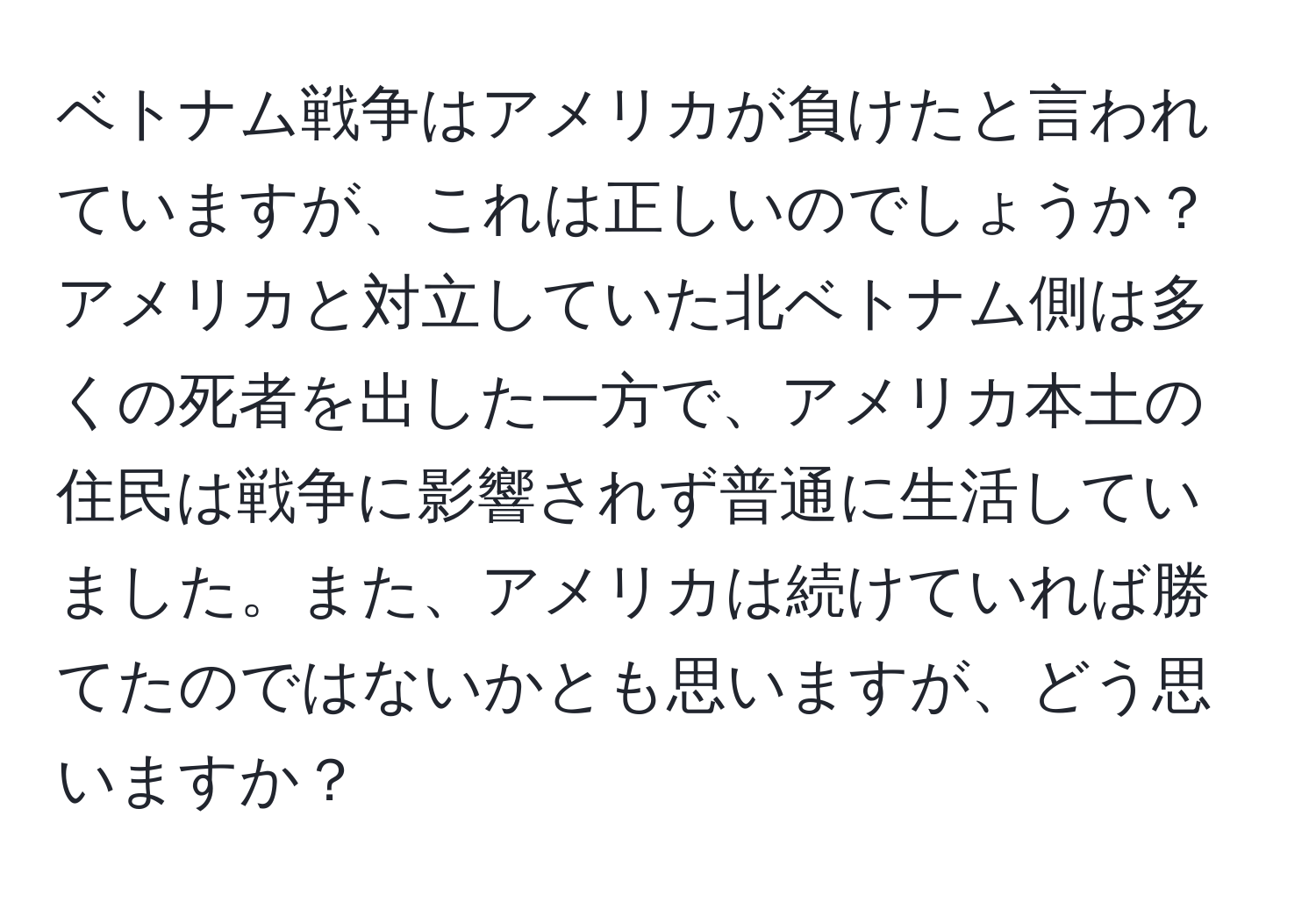 ベトナム戦争はアメリカが負けたと言われていますが、これは正しいのでしょうか？アメリカと対立していた北ベトナム側は多くの死者を出した一方で、アメリカ本土の住民は戦争に影響されず普通に生活していました。また、アメリカは続けていれば勝てたのではないかとも思いますが、どう思いますか？