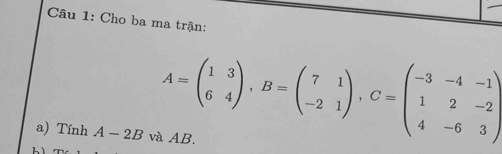 Cho ba ma trận:
A=beginpmatrix 1&3 6&4endpmatrix , B=beginpmatrix 7&1 -2&1endpmatrix , C=beginpmatrix -3&-4&-1 1&2&-2 4&-6&3endpmatrix
a) Tính A-2B và AB.