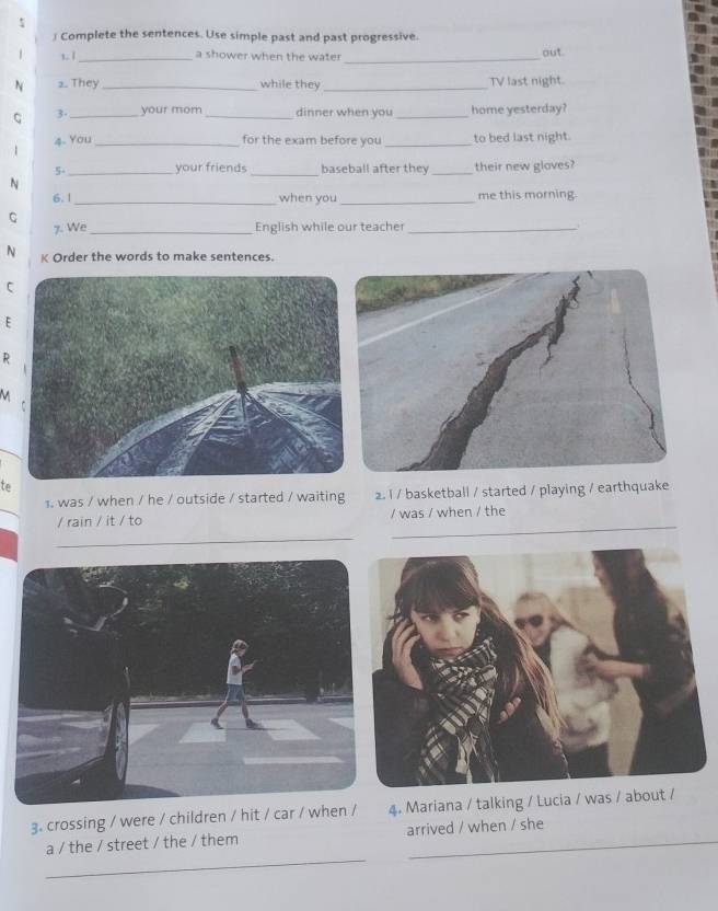 ∫ Complete the sentences. Use simple past and past progressive. 
t. | _a shower when the water_ 
out. 
N 2. They _while they_ TV last night. 
C 3- _your mom_ dinner when you _home yesterday? 
4. You _for the exam before you _to bed last night. 
| 
5-_ your friends _baseball after they _their new gloves? 
N 
6. 1 _when you _me this morning 
C 
7. We_ English while our teacher_ 
N K Order the words to make sentences. 
C 
E 
R 
te 
1. was / when / he / outside / started / waiting 2. l / basketball / started / playing / earthquake 
/ rain / it / to / was / when / the 
_ 
_ 
3. crossing / were / children / hit / car / when /4. Mariana / talking / Lucia / was / ab 
_ 
a / the / street / the / them arrived / when / she