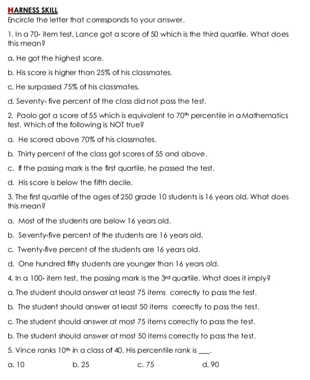 HARNESS SKILL
Encircle the letter that corresponds to your answer.
1. In a 70 - item test, Lance got a score of 50 which is the third quartile. What does
this mean?
a. He got the highest score.
b. His score is higher than 25% of his classmates.
c. He surpassed 75% of his classmates.
d. Seventy- five percent of the class did not pass the test.
2. Paolo got a score of 55 which is equivalent to 70^(th) percentile in a Mathematics
test. Which of the following is NOT true?
a. He scored above 70% of his classmates.
b. Thirty percent of the class got scores of 55 and above.
c. If the passing mark is the first quartile, he passed the test.
d. His score is below the fifth decile.
3. The first quartile of the ages of 250 grade 10 students is 16 years old. What does
this mean?
a. Most of the students are below 16 years old.
b. Seventy-five percent of the students are 16 years old.
c. Twenty-five percent of the students are 16 years old.
d. One hundred fifty students are younger than 16 years old.
4. In a 100 - item test, the passing mark is the 3^(rd) quartile. What does it imply?
a. The student should answer at least 75 items correctly to pass the test.
b. The student should answer at least 50 items correctly to pass the test.
c. The student should answer at most 75 items correctly to pass the test.
b. The student should answer at most 50 items correctly to pass the test.
5. Vince ranks 10^(th) in a class of 40. His percentile rank is _.
a. 10 b. 25 c. 75 d. 90