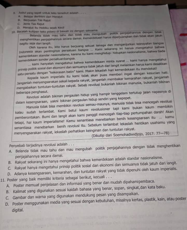 Judul yang tepat untuk teks tersebut adalah . . . .
A. Belajar Berbisni dari Merajut
B. Berjualan Tas Rajut
C. Jenis Tas Rajut
D. Merajut Itu Hobiku sejak Kecil
10. Bacalah kutipan teks pidato di bawah ini dengan saksama.
Belanda tidak mau tahu dan tidak mau mengubah politik penjajahannya dengan tidak
menghentikan penjajahannya secara damai. Kemerdekaan harus diperjuangkan dan tidak akan jatuh
begitu saja dari langit.
Oleh karena itu, kita harus berjuang sekuat tenaga dan menganjurkan keinsyafan bangsa
Indonesia akan pentingnya persatuan bangsa ... Kami sekarang ini hanya mengetahui bahwa
kemerdekaan standar nasionalisme, karena itu kami menghidup- hidupkan nasionalisme, bahwa tiada
kemerdekaan sonder persatuanbangsa.
... kami hanyalah mengetahui bahwa kemerdekaan minta syarat ... kami hanya mengetahui
prinsip politik sosial dan ekonomi dan semuanya tidak jatuh dari langit melainkan harus kami desakkan
satu-persatu dengan “kekerasan batin” kami. Makin lekaslah hari kemerdekaan itu mendekat!
Kepada kaum imperialis itu kami tidak akan puas memberi ingat dengan kesucian hati.
Janganlah menyengsarakan sekali kepada rakyat, janganlah membakar kemarahan rakyat, janganlah
mengabaikan tuntutan-tuntutan rakyat. Sebab revolusi bukanlah bikinan manusia, bukanlah bikinan
beberapa penghasut.
Revolusi adalah bikinan pergaulan hidup yang hampir tenggelam tertutup jalan napasnya di
dalam kesengsaraan, yakni bikinan pergaulan hidup sendiri yang kepepet.
Manusia tidak bisa membikin revolusi semau-maunya, manusia tidak bisa mencegah revolusi
kalau sudah terlambat. Kami betul kaum revolusioner tapi kami bukan kaum membikin
pemberontakan. Bumi dan langit akan kami panggil mencegah tiap-tiap pertumpahan darah! Akan
tetapi, hai kaum imperialisme! Kamu senantiasa menebarkan benih kesengsaraan itu ... kamu
senantiasa menebarkan benih revolusi itu. Sebelum terlambat lekasiah hentikan usahamu yang
menyengsarakan rakyat, lekaslah perhatikan keinginan dan tuntutan rakyat.
(Dikutip dari Soemohadiwidjojo, 2017: 77—78)
Penyebab terjadinya revolusi adalah . . .
A. Belanda tidak mau tahu dan mau mengubah politik penjajahannya dengan tidak menghentikan
penjajahannya secara damai.
B. Rakyat sekarang ini hanya mengetahui bahwa kemerdekaan adalah standar nasionalisme.
C. Rakyat hanya mengetahui prinsip politik sosial dan ekonomi dan semuanya tidak jatuh dari langit.
D. Adanya kesengsaraan, kemarahan, dan tuntutan rakyat yang tidak dipenuhi oleh kaum imperialis.
11. Poster yang baik memiliki kriteria sebagai berikut, kecuali . . .
A. Poster memuat penjelasan dan informasi yang benar dan mudah dipahamipembaca.
B. Kalimat yang digunakan sesuai kaidah bahasa yang benar, sopan, singkat,dan kata baku.
C. Gambar dan warna yang digunakan mendukung pesan yang disampaikan.
D. Poster menggunakan media yang sesuai dengan kebutuhan, misalnya kertas, plastik, kain, atau poster
digital.