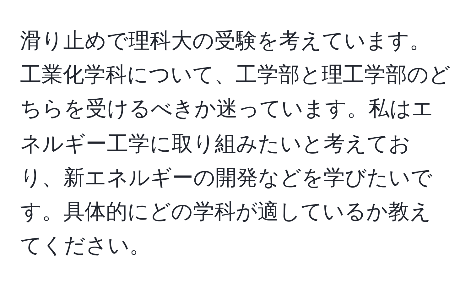 滑り止めで理科大の受験を考えています。工業化学科について、工学部と理工学部のどちらを受けるべきか迷っています。私はエネルギー工学に取り組みたいと考えており、新エネルギーの開発などを学びたいです。具体的にどの学科が適しているか教えてください。