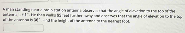 A man standing near a radio station antenna observes that the angle of elevation to the top of the 
antenna is 61°. He then walks 82 feet further away and observes that the angle of elevation to the top 
of the antenna is 36°. Find the height of the antenna to the nearest foot.