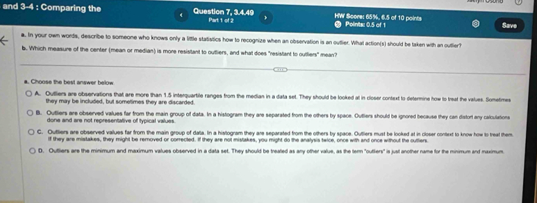 and 3-4 : Comparing the Question 7, 3. 4.49 HW Score: 65%, 6.5 of 10 points
<
Part 1 of 2 a Points:  0.5 of 1
Save
a. In your own words, describe to someone who knows only a little statistics how to recognize when an observation is an outlier. What action(s) should be taken with an outlier?
b. Which measure of the center (mean or median) is more resistant to outliers, and what does "resistant to outliers" mean?
a. Choose the best answer below
A. Outliers are observations that are more than 1.5 interquartile ranges from the median in a data set. They should be looked at in closer context to determine how to treat the values. Sometimes
they may be included, but sometimes they are discarded.
B. Outliers are observed values far from the main group of data. In a histogram they are separated from the others by space. Outliers should be ignored because they can distort any calculations
done and are not representative of typical values.
C. Outliers are observed values far from the main group of data. In a histogram they are separated from the others by space. Outliers must be looked at in closer context to know how to treat them
If they are mistakes, they might be removed or corrected. If they are not mistakes, you might do the analysis twice, once with and once without the outliers.
D. Outliers are the minimum and maximum values observed in a data set. They should be treated as any other value, as the term "outliers" is just another name for the minimum and maximum