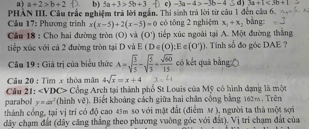 a) a+2>b+2 b) 5a+3>5b+3 c) -3a-4>-3b-4 d) 3a+1<3b+1
PHẢN III. Câu trắc nghiệm trả lời ngắn. Thí sinh trả lời từ câu 1 đến câu 6.
* Câu 17: Phương trình x(x-5)+2(x-5)=0 có tông 2 nghiệm x_1+x_2 bằng:
Câu 18 : Cho hai đường tròn (O) và (O') tiếp xúc ngoài tại A. Một đường thắng
tiếp xúc với cả 2 đường tròn tại D và E(D∈ (0);E∈ (O')). Tính số đo góc DAE ?
* Câu 19 : Giá trị của biểu thức A=sqrt(frac 3)5-sqrt(frac 5)3+ sqrt(60)/15  có kết quả bằng:
Câu 20 : Tìm x thỏa mãn 4sqrt(x)=x+4
Câu 21: ∠ VDC> Cổng Arch tại thành phố St Louis của Mỹ có hình dạng là một
parabol y=ax^2 (hình n vẽ). Biết khoảng cách giữa hai chân cổng bằng 162m. Trên
thành cổng, tại vị trí có độ cao 43m so với mặt đất (điểm M ), người ta thả một sợi
dây chạm đất (dây căng thăng theo phương vuông góc với đất). Vị trí chạm đất của