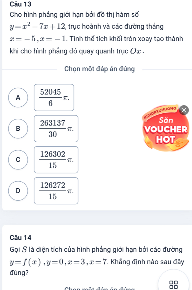 Cho hình phẳng giới hạn bởi đồ thị hàm số
y=x^2-7x+12 2, trục hoành và các đường thắng
x=-5, x=-1. Tính thể tích khối tròn xoay tạo thành
khi cho hình phẳng đó quay quanh trục Ox.
Chọn một đáp án đúng
A  52045/6 π. 
#Shopxuhuong
Săn
B  263137/30 π. VOUCHER
HOT
C  126302/15 π.
D  126272/15 π. 
Câu 14
Gọi S là diện tích của hình phẳng giới hạn bởi các đường
y=f(x), y=0, x=3, x=7. Khẳng định nào sau đây
đúng?