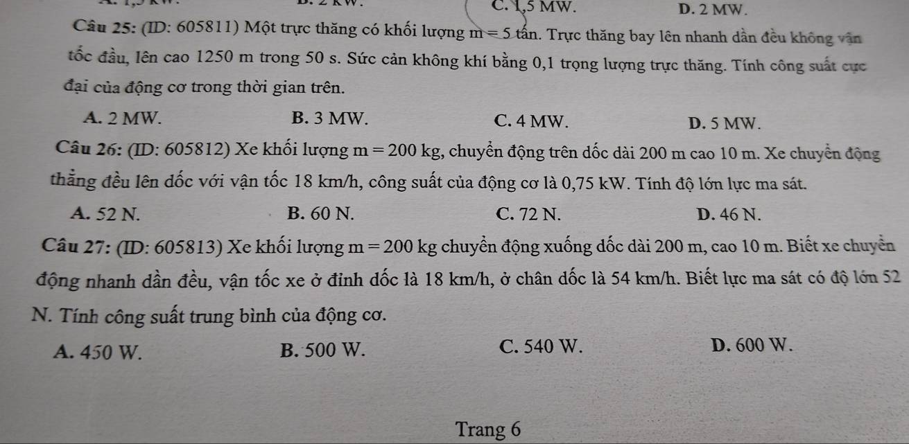 C. 1,5 MW. D. 2 MW.
Câu 25: (ID: 605811) Một trực thăng có khối lượng m=5that an 1. Trực thăng bay lên nhanh dần đều không văn
đốc đầu, lên cao 1250 m trong 50 s. Sức cản không khí bằng 0, 1 trọng lượng trực thăng. Tính công suất cực
đại của động cơ trong thời gian trên.
A. 2 MW. B. 3 MW. C. 4 MW. D. 5 MW.
Câu 26: (ID: 605812) Xe khối lượng m=200kg , chuyển động trên dốc dài 200 m cao 10 m. Xe chuyển động
thẳng đều lên dốc với vận tốc 18 km/h, công suất của động cơ là 0,75 kW. Tính độ lớn lực ma sát.
A. 52 N. B. 60 N. C. 72 N. D. 46 N.
Câu 27: (ID: 605813) Xe khối lượng m=200 kg chuyển động xuống dốc dài 200 m, cao 10 m. Biết xe chuyển
động nhanh dần đều, vận tốc xe ở đỉnh dốc là 18 km/h, ở chân dốc là 54 km/h. Biết lực ma sát có độ lớn 52
N. Tính công suất trung bình của động cơ.
A. 450 W. B. 500 W. C. 540 W. D. 600 W.
Trang 6