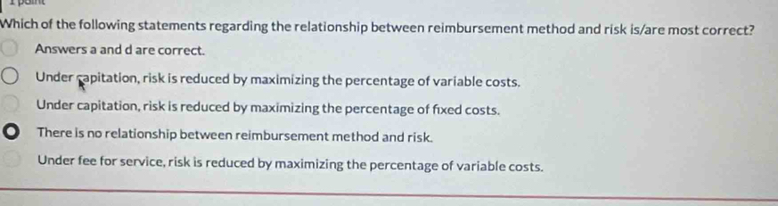 Which of the following statements regarding the relationship between reimbursement method and risk is/are most correct?
Answers a and d are correct.
Under capitation, risk is reduced by maximizing the percentage of variable costs.
Under capitation, risk is reduced by maximizing the percentage of fixed costs.
There is no relationship between reimbursement method and risk.
Under fee for service, risk is reduced by maximizing the percentage of variable costs.