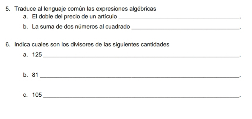 Traduce al lenguaje común las expresiones algébricas 
a. El doble del precio de un artículo_ 
. 
b. La suma de dos números al cuadrado_ 
. 
6. Indica cuales son los divisores de las siguientes cantidades 
a. 125 _ 
. 
b. 81 _. 
c. 105 _ 
`.