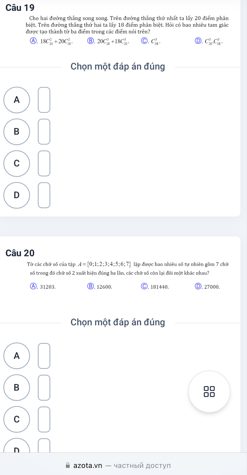 Cho hai đường thẳng song song. Trên đường thẳng thứ nhất ta lấy 20 điểm phân
biệt. Trên đường thẳng thứ hai ta lấy 18 điểm phân biệt. Hỏi có bao nhiêu tam giác
được tạo thành từ ba điểm trong các điểm nói trên?
Ⓐ. 18C_(20)^2+20C_(18)^2. Ⓑ. 20C_(18)^3+18C_(20)^3. C. C_(38)^3. Ⓓ. C_(20)^3. C_(18)^3. 
Chọn một đáp án đúng
A
B
C
D
Câu 20
Từ các chữ số của tập A= 0;1;2;3;4;5;6;7 lập được bao nhiêu số tự nhiên gồm 7 chữ
số trong đó chữ số 2 xuất hiện đúng ba lần, các chữ số còn lại đôi một khác nhau?
Ⓐ. 31203. Ⓑ. 12600. ). 181440. Ⓓ. 27000.
Chọn một đáp án đúng
A
B
C
аzotа.vn — частный доступ