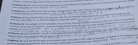 tempo, ¿cuánto tempo pasará hastz que ambas estén nuevamente en URE 
Probilema 10: Dos luces de Navidad parpadean en intervalos de 4 y 9 segundos. ¿Cuáno tiempo pasará hasta que ambas 
luces parpadeen al mismo tiempo? 
Problema 11: Un sistema de riego se activa cada 8 horas y otzo cada 12 horas. Si ambos se ael a son. 
¿cuándo volverán a activarse junsos? 
Problema 12: Dos trenes llegan a la estación cada 14 y 21 minutos respectivamente. Si ambos trenes llegaron a la 
estación a las 9:00 a.m., ¿a qué hora llegarán juntos de nuevo? l 
Problema 13: Tres amicos corren alrededor de una pista. El primero tarda 6 minutos en dar una vuelta, el segundo 8

partida? pu evó m e n d /inutos y el tercero 12 minutos. ¿Cuánto tempo pasara hasta que los tres esten juntos nuevamente en el punto de 

co m u n m dor 
Problema 14: Dos campanas suenán a intervalos de 5 y 6 minut
pasará hasta que suenen juntas de nuevo? 
Problema 15: Una fuente de agua se enciende cada 7 minutos, y otra cada 11 minutos. Si ambas se encendieron jur 
¿Cuánto tempo pasará hasta que se vuelvan a encender al mismo tiempo? PoSc O 
9:00 a.m., ¿tuándo