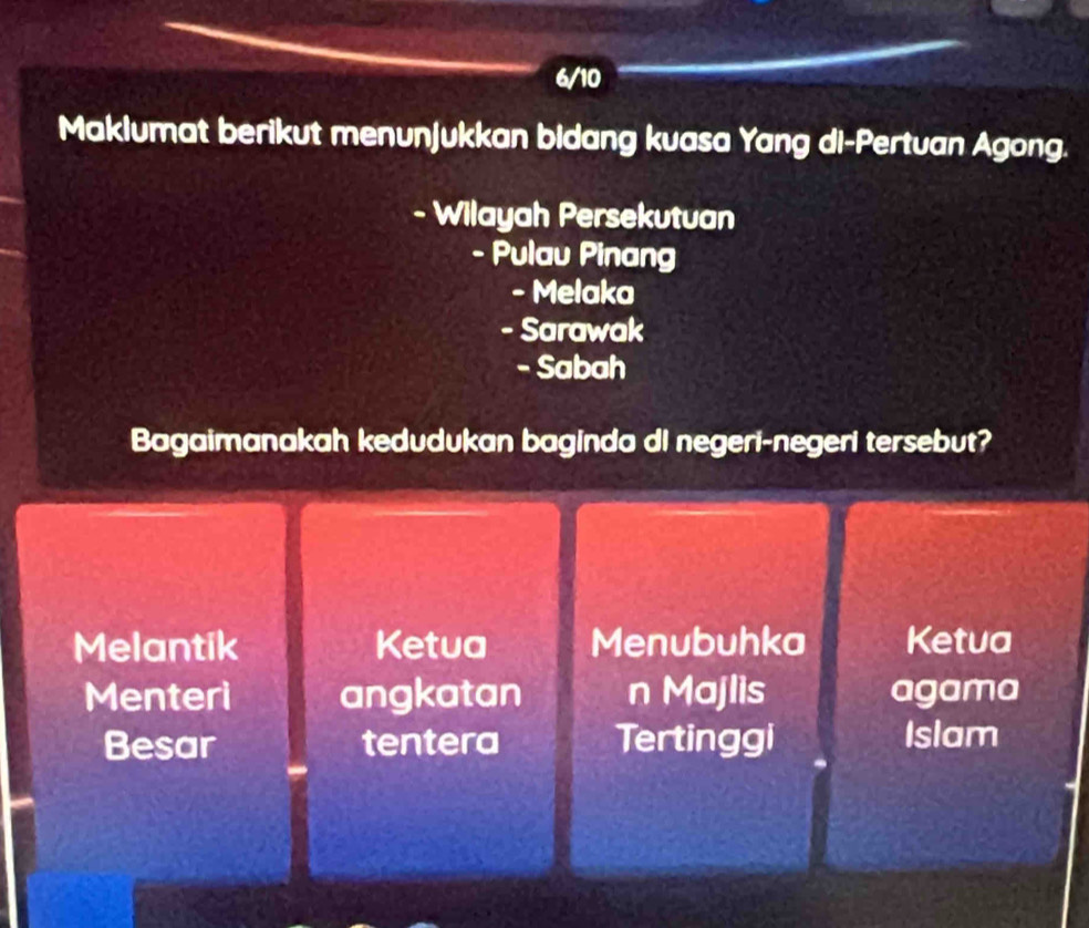 6/10
Maklumat berikut menunjukkan bidang kuasa Yang di-Pertuan Agong.
- Wilayah Persekutuan
- Pulau Pinang
- Melaka
- Sarawak
- Sabah
Bagaimanakah kedudukan baginda di negeri-negeri tersebut?
Melantik Ketua Menubuhka Ketua
Menteri angkatan n Majlis agama
Besar tentera Tertinggi Islam