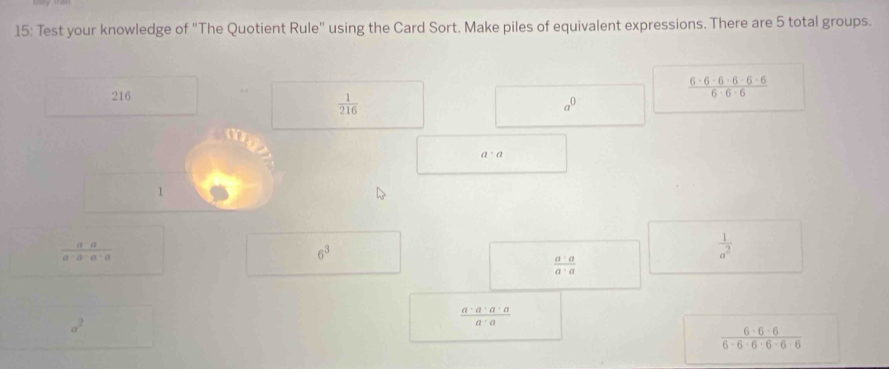 15: Test your knowledge of "The Quotient Rule" using the Card Sort. Make piles of equivalent expressions. There are 5 total groups.
216
 (6-6-6-6-6-6)/6-6-6 
 1/216 
□  a^0
□ 
a· a
 a· a/a· a· a· a 
6^3 _ 
 1/a^2 
 a· a/a· a 
a^2
 a· a· a· a/a· a 
 (6-6-6)/6-6-6-6-6 