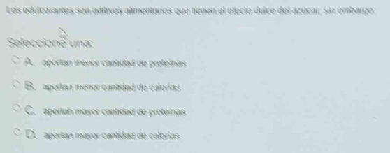 Los edulcorantes son aditivos alimentaros que tienen el efecto dulce del azúcar, sin embargo
Seleccione una:
A aportan menor cantidad de proteinas
B. aportan menor cantdad de calorías
C. aportan mayor cantidad de proteínas
D. aportan mayor cantidad de calorías