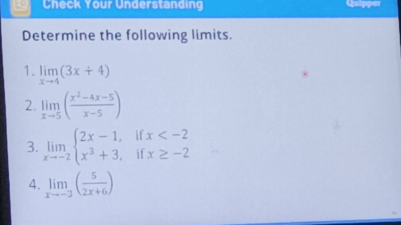 Check Your Understanding Quipper 
Determine the following limits. 
1. limlimits _xto 4(3x+4)
2. limlimits _xto 5( (x^2-4x-5)/x-5 )
3. limlimits _xto -2beginarrayl 2x-1,ifx
4. limlimits _xto -3( 5/2x+6 )