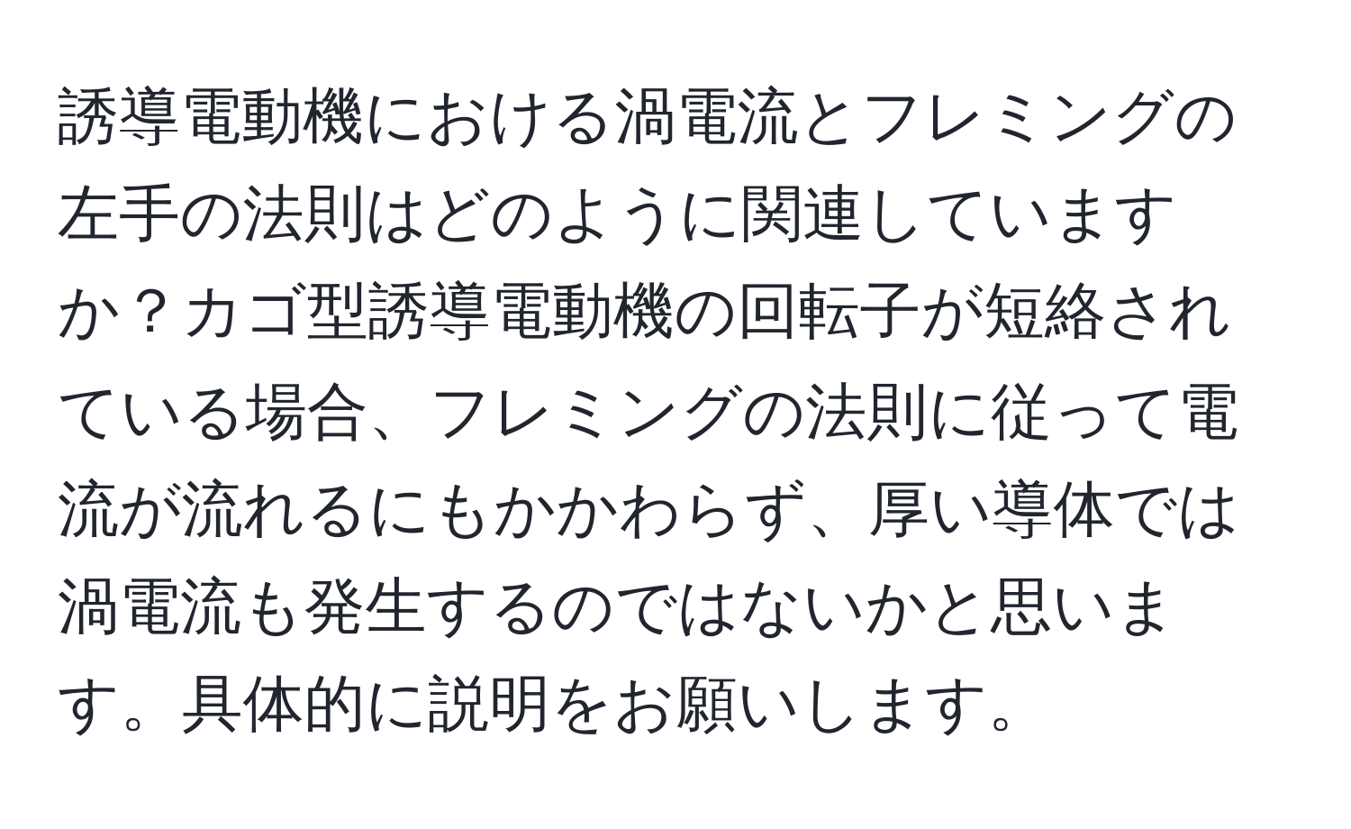 誘導電動機における渦電流とフレミングの左手の法則はどのように関連していますか？カゴ型誘導電動機の回転子が短絡されている場合、フレミングの法則に従って電流が流れるにもかかわらず、厚い導体では渦電流も発生するのではないかと思います。具体的に説明をお願いします。