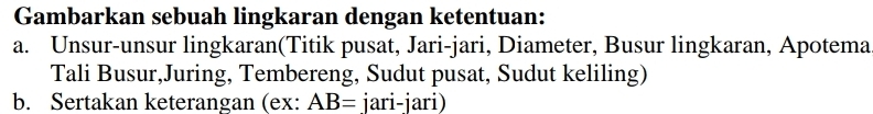 Gambarkan sebuah lingkaran dengan ketentuan: 
a. Unsur-unsur lingkaran(Titik pusat, Jari-jari, Diameter, Busur lingkaran, Apotema 
Tali Busur,Juring, Tembereng, Sudut pusat, Sudut keliling) 
b. Sertakan keterangan (ex: AB= jari-jari)