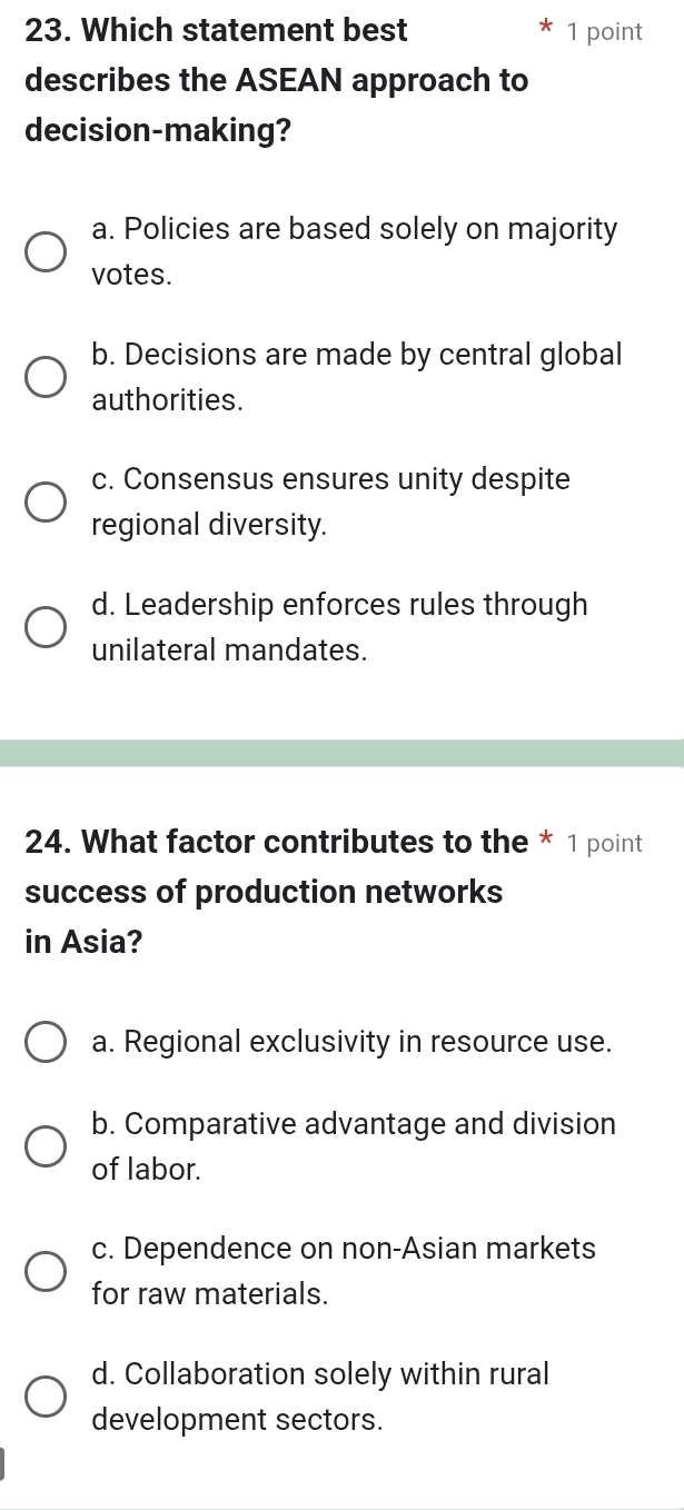 Which statement best 1 point
describes the ASEAN approach to
decision-making?
a. Policies are based solely on majority
votes.
b. Decisions are made by central global
authorities.
c. Consensus ensures unity despite
regional diversity.
d. Leadership enforces rules through
unilateral mandates.
24. What factor contributes to the * 1 point
success of production networks
in Asia?
a. Regional exclusivity in resource use.
b. Comparative advantage and division
of labor.
c. Dependence on non-Asian markets
for raw materials.
d. Collaboration solely within rural
development sectors.