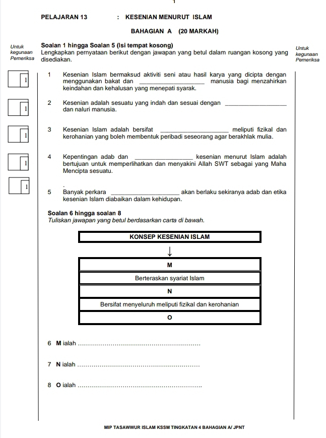 PELAJARAN 13 : KESENIAN MENURUT ISLAM 
BAHAGIAN A (20 MARKAH) 
Untuk Soalan 1 hingga Soalan 5 (Isi tempat kosong) Untuk 
kegunaan Lengkapkan pernyataan berikut dengan jawapan yang betul dalam ruangan kosong yang kegunaan 
Pemeriksa disediakan . Pemeriksa 
1 Kesenian Islam bermaksud aktiviti seni atau hasil karya yang dicipta dengan 
1 menggunakan bakat dan _manusia bagi menzahirkan 
keindahan dan kehalusan yang menepati syarak. 
2 Kesenian adalah sesuatu yang indah dan sesuai dengan_
1 dan naluri manusia. 
3 Kesenian Islam adalah bersifat _meliputi fizikal dan 
1 kerohanian yang boleh membentuk peribadi seseorang agar berakhlak mulia. 
4 Kepentingan adab dan _kesenian menurut Islam adalah 
1 bertujuan untuk memperlihatkan dan menyakini Allah SWT sebagai yang Maha 
Mencipta sesuatu. 
1 
5 Banyak perkara _akan berlaku sekiranya adab dan etika 
kesenian Islam diabaikan dalam kehidupan. 
Soalan 6 hingqa soalan 8
Tuliskan jawapan yang betul berdasarkan carta di bawah.
6 M ialah_
7 N ialah_
8 O ialah_ 
MIP TASAWWUR ISLAM KSSM TINGKATAN 4 BAHAGIAN A/ JPNT