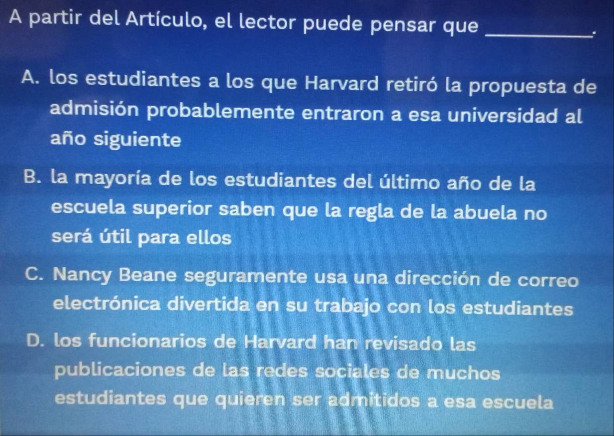 A partir del Artículo, el lector puede pensar que_
.
A. los estudiantes a los que Harvard retiró la propuesta de
admisión probablemente entraron a esa universidad al
año siguiente
B. la mayoría de los estudiantes del último año de la
escuela superior saben que la regla de la abuela no
será útil para ellos
C. Nancy Beane seguramente usa una dirección de correo
electrónica divertida en su trabajo con los estudiantes
D. los funcionarios de Harvard han revisado las
publicaciones de las redes sociales de muchos
estudiantes que quieren ser admitidos a esa escuela