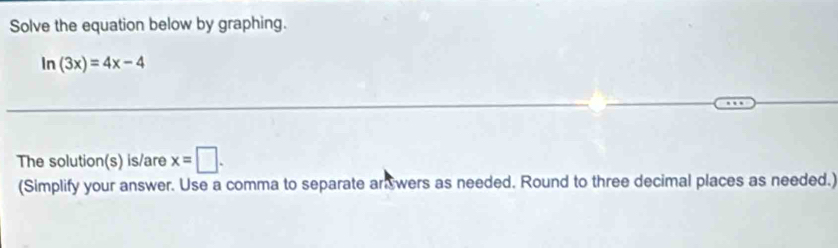 Solve the equation below by graphing.
ln (3x)=4x-4
The solution(s) is/are x=□. 
(Simplify your answer. Use a comma to separate anwers as needed. Round to three decimal places as needed.)