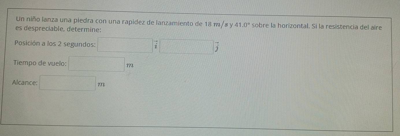 Un niño lanza una piedra con una rapidez de lanzamiento de 18 m /s y 41.0° sobre la horizontal. Si la resistencia del aire 
es despreciable, determine: 
Posición a los 2 segundos: □ vector i□ vector j
Tiempo de vuelo: □ m
Alcance: □ m