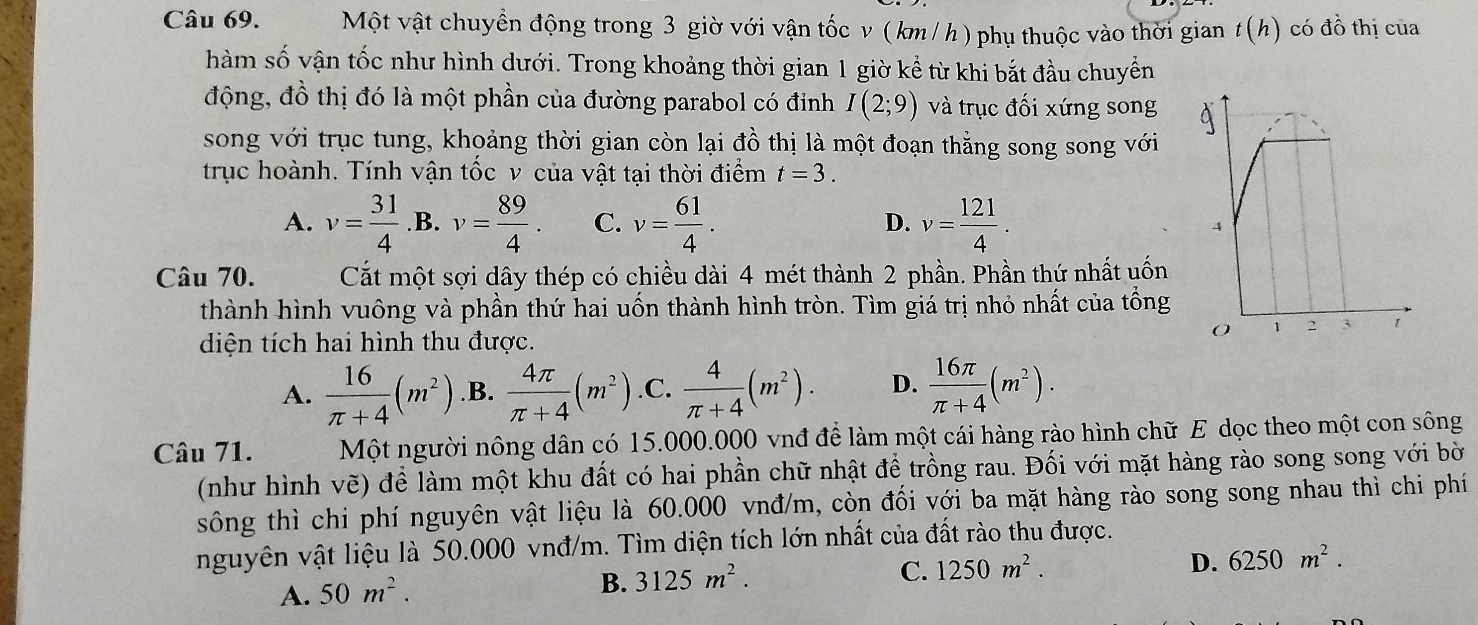 Một vật chuyển động trong 3 giờ với vận tốc v ( km/ h ) phụ thuộc vào thời gian t(h) có đồ thị của
hàm số vận tốc như hình dưới. Trong khoảng thời gian 1 giờ kể từ khi bắt đầu chuyền
động, đồ thị đó là một phần của đường parabol có đỉnh I(2;9) và trục đối xứng song
song với trục tung, khoảng thời gian còn lại đồ thị là một đoạn thẳng song song với
trục hoành. Tính vận tốc v của vật tại thời điểm t=3.
A. v= 31/4  B. C. v= 61/4 . D. v= 121/4 .
Câu 70. Cắất một sợi dây thép có chiều dài 4 mét thành 2 phần. Phần thứ nhất uốn
thành hình vuông và phần thứ hai uốn thành hình tròn. Tìm giá trị nhỏ nhất của tồng
diện tích hai hình thu được.
A.  16/π +4 (m^2) .B.  4π /π +4 (m^2) .C.  4/π +4 (m^2). D.  16π /π +4 (m^2).
Câu 71. Một người nông dân có 15.000.000 vnđ để làm một cái hàng rào hình chữ E dọc theo một con sông
(như hình vẽ) để làm một khu đất có hai phần chữ nhật để trồng rau. Đối với mặt hàng rào song song với bờ
sông thì chi phí nguyên vật liệu là 60.000 vnđ/m, còn đối với ba mặt hàng rào song song nhau thì chi phí
nguyên vật liệu là 50.000 vnđ/m. Tìm diện tích lớn nhất của đất rào thu được.
C. 1250m^2.
D. 6250m^2.
A. 50m^2.
B. 3125m^2.