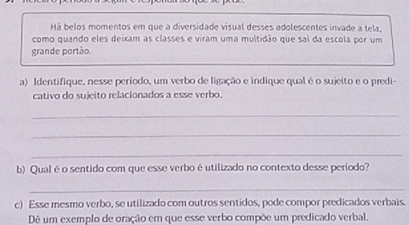 Há belos momentos em que a diversidade visual desses adolescentes invade a tela, 
como quando eles deixam as classes e viram uma multidão que sai da escola por um 
grande portão. 
a) Identifique, nesse período, um verbo de ligação e indique qual éo sujeito e o predi- 
cativo do sujeito relacionados a esse verbo. 
_ 
_ 
_ 
b) Qual é o sentido com que esse verbo é utilizado no contexto desse período? 
_ 
c) Esse mesmo verbo, se utilizado com outros sentidos, pode compor predicados verbais. 
Dê um exemplo de oração em que esse verbo compõe um predicado verbal.