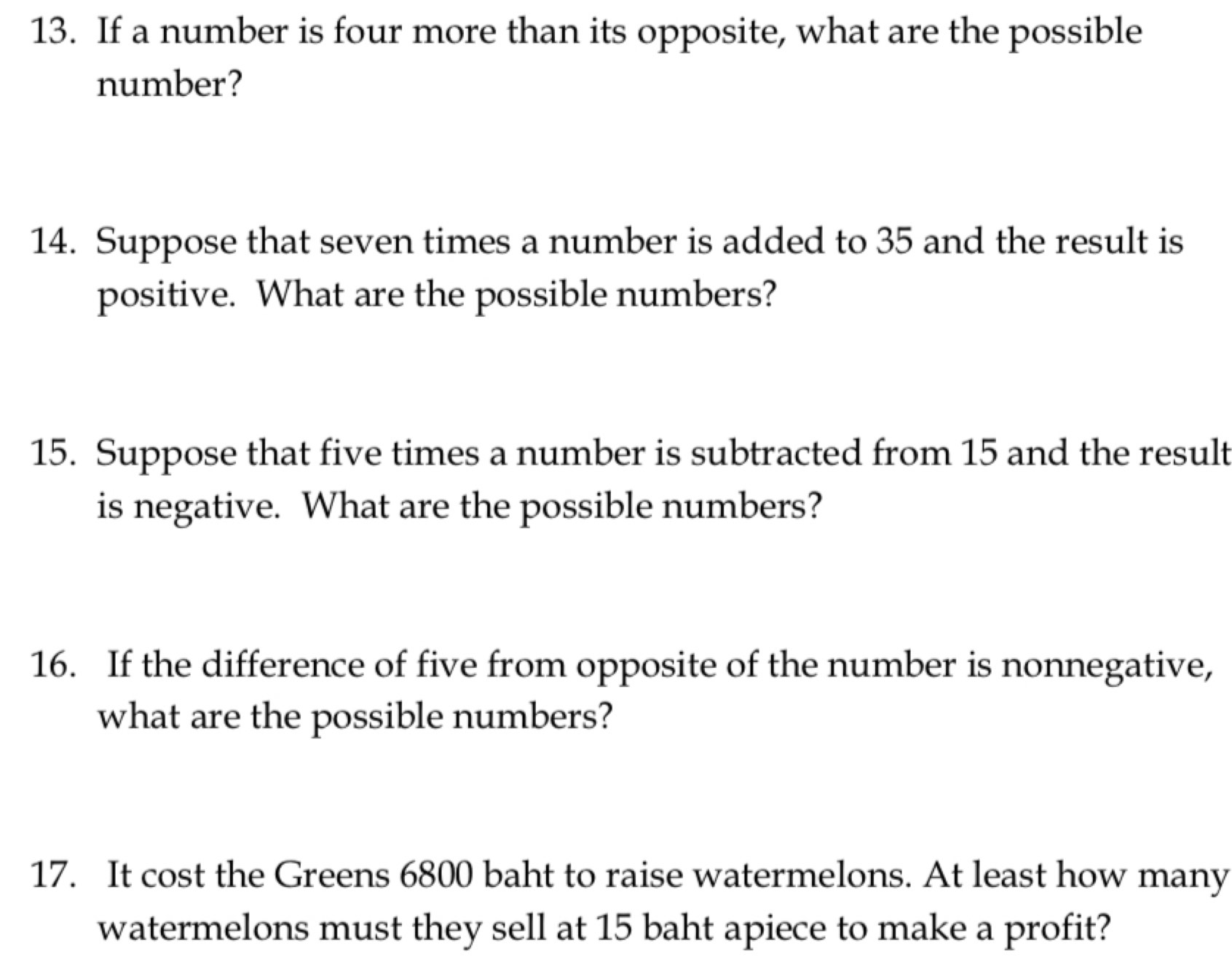 If a number is four more than its opposite, what are the possible 
number? 
14. Suppose that seven times a number is added to 35 and the result is 
positive. What are the possible numbers? 
15. Suppose that five times a number is subtracted from 15 and the result 
is negative. What are the possible numbers? 
16. If the difference of five from opposite of the number is nonnegative, 
what are the possible numbers? 
17. It cost the Greens 6800 baht to raise watermelons. At least how many 
watermelons must they sell at 15 baht apiece to make a profit?