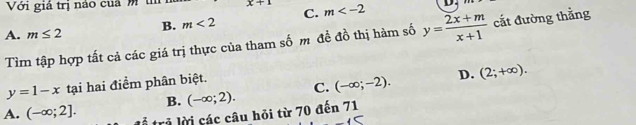 Với giá trị nào của m t x+1 m
D.
C.
B. m<2</tex>
A. m≤ 2
Tìm tập hợp tất cả các giá trị thực của tham số m đề đồ thị hàm số y= (2x+m)/x+1  cắt đường thẳng
y=1-x tại hai điểm phân biệt.
C. (-∈fty ;-2). D. (2;+∈fty ). 
B. (-∈fty ;2).
A. (-∈fty ;2]. 
trả lời các câu hỏi từ 70 đến 71