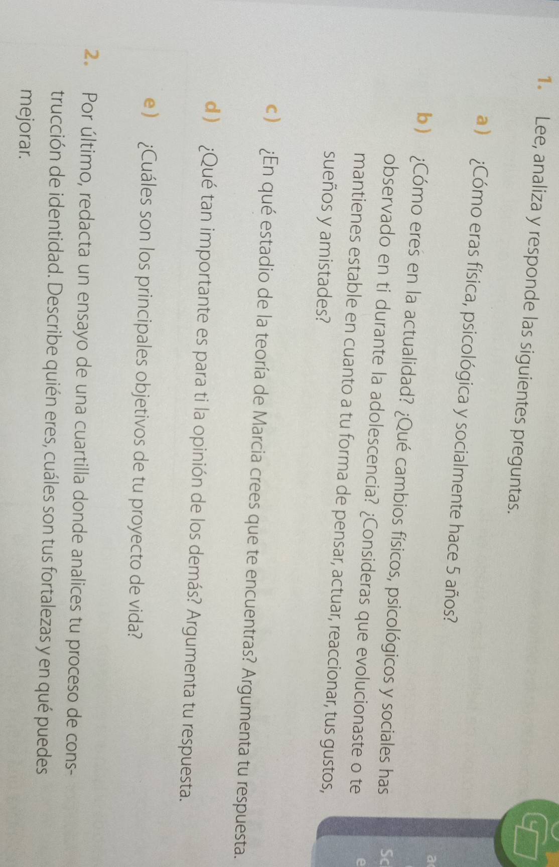 Lee, analiza y responde las siguientes preguntas. 
a ) ¿Cómo eras física, psicológica y socialmente hace 5 años? 
a 
b ) ¿Cómo eres en la actualidad? ¿Qué cambios físicos, psicológicos y sociales has Sc 
observado en ti durante la adolescencia? ¿Consideras que evolucionaste o te 
e 
mantienes estable en cuanto a tu forma de pensar, actuar, reaccionar, tus gustos, 
sueños y amistades? 
c) ¿En qué estadio de la teoría de Marcia crees que te encuentras? Argumenta tu respuesta. 
d) ¿Qué tan importante es para ti la opinión de los demás? Argumenta tu respuesta. 
e ) ¿Cuáles son los principales objetivos de tu proyecto de vida? 
2. Por último, redacta un ensayo de una cuartilla donde analices tu proceso de cons- 
trucción de identidad. Describe quién eres, cuáles son tus fortalezas y en qué puedes 
mejorar.