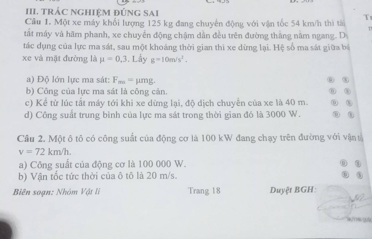 495
III. TRÁC NGHIỆM ĐÚNG SAI 
Tr 
Câu 1. Một xe máy khối lượng 125 kg đang chuyền động với vận tốc 54 km/h thì tài 
tắt máy và hãm phanh, xe chuyển động chậm dần đều trên đường thăng nằm ngang. D 
tác dụng của lực ma sát, sau một khoảng thời gian thì xe dừng lại. Hệ số ma sát giữa bá 
xe và mặt đường là mu =0,3. Lấy g=10m/s^2. 
a) Độ lớn lực ma sát: F_ms= | umg. ⑤ 
b) Công của lực ma sát là công cản. 
⑥ 
c) Kể từ lúc tắt máy tới khi xe dừng lại, độ dịch chuyền của xe là 40 m. ⑥ 
d) Công suất trung bình của lực ma sát trong thời gian đó là 3000 W. ⑤ 
Câu 2. Một ô tô có công suất của động cơ là 100 kW đang chạy trên đường với vận tổ
v=72km/h. 
a) Công suất của động cơ là 100 000 W. ⑤ 
b) Vận tốc tức thời của ô tô là 20 m/s. ③ 
Biên soạn: Nhóm Vật lí Trang 18 Duyệt BGH: 
Buỳnh quá