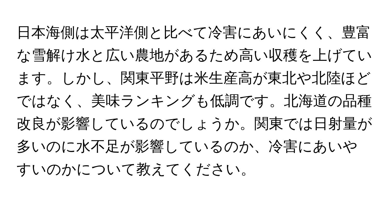 日本海側は太平洋側と比べて冷害にあいにくく、豊富な雪解け水と広い農地があるため高い収穫を上げています。しかし、関東平野は米生産高が東北や北陸ほどではなく、美味ランキングも低調です。北海道の品種改良が影響しているのでしょうか。関東では日射量が多いのに水不足が影響しているのか、冷害にあいやすいのかについて教えてください。