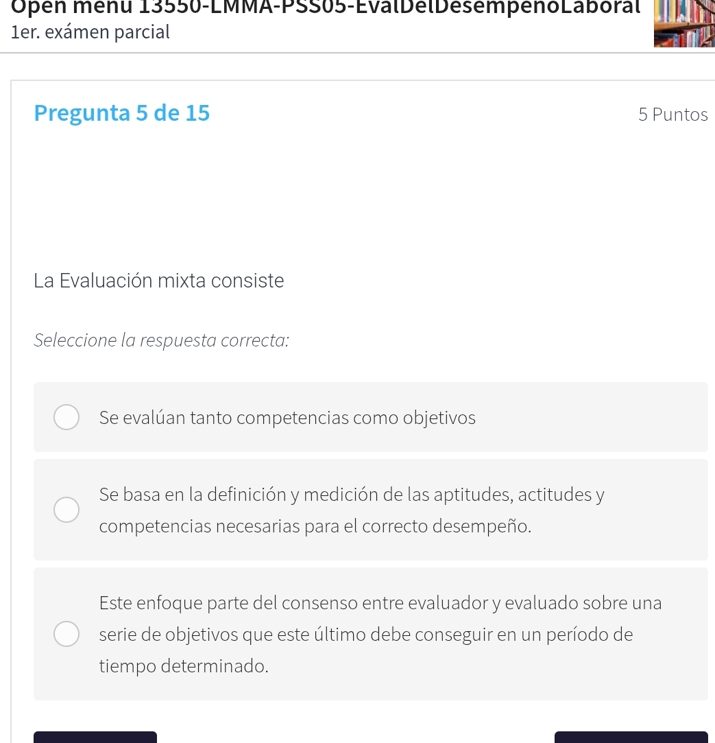 Open menu 13550-LMMA-PSS05-ÉvalDélDésempenoLaboral
1er. exámen parcial
Pregunta 5 de 15 5 Puntos
La Evaluación mixta consiste
Seleccione la respuesta correcta:
Se evalúan tanto competencias como objetivos
Se basa en la definición y medición de las aptitudes, actitudes y
competencias necesarias para el correcto desempeño.
Este enfoque parte del consenso entre evaluador y evaluado sobre una
serie de objetivos que este último debe conseguir en un período de
tiempo determinado.