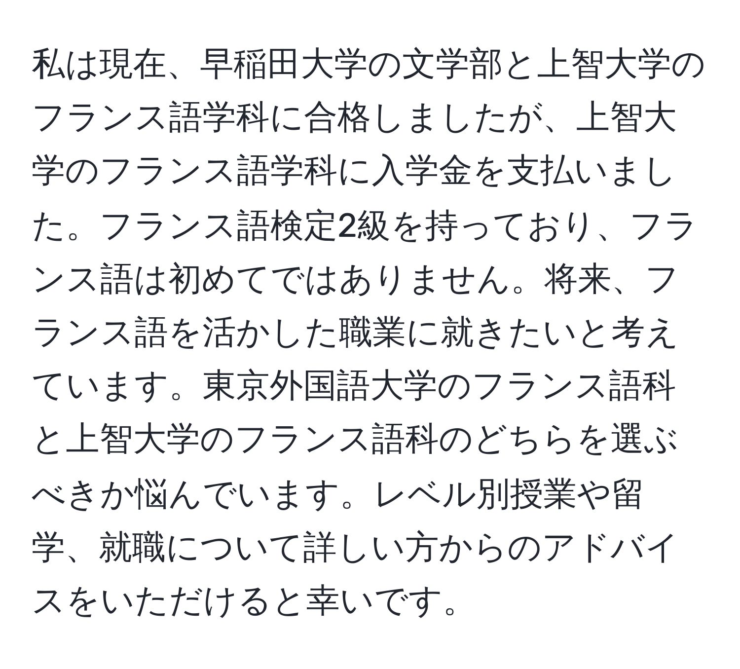 私は現在、早稲田大学の文学部と上智大学のフランス語学科に合格しましたが、上智大学のフランス語学科に入学金を支払いました。フランス語検定2級を持っており、フランス語は初めてではありません。将来、フランス語を活かした職業に就きたいと考えています。東京外国語大学のフランス語科と上智大学のフランス語科のどちらを選ぶべきか悩んでいます。レベル別授業や留学、就職について詳しい方からのアドバイスをいただけると幸いです。