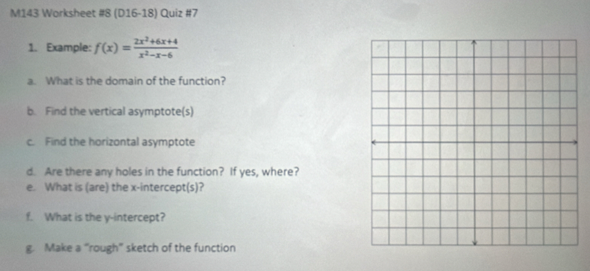 M143 Worksheet #8 (D16-18) Quiz #7 
1. Example: f(x)= (2x^2+6x+4)/x^2-x-6 
a. What is the domain of the function? 
b. Find the vertical asymptote(s) 
c. Find the horizontal asymptote 
d. Are there any holes in the function? If yes, where? 
e. What is (are) the x-intercept(s)? 
f. What is the y-intercept? 
g. Make a “rough” sketch of the function