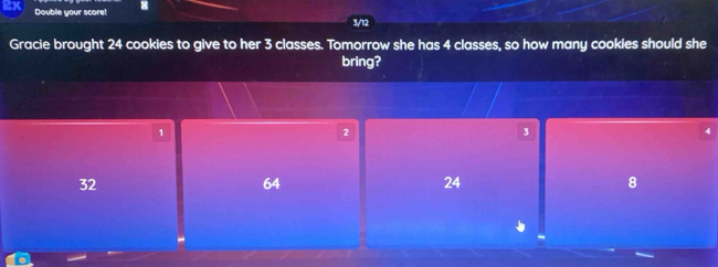 Double your score! 3/12
Gracie brought 24 cookies to give to her 3 classes. Tomorrow she has 4 classes, so how many cookies should she
bring?
1
2
3
32
64
24
8