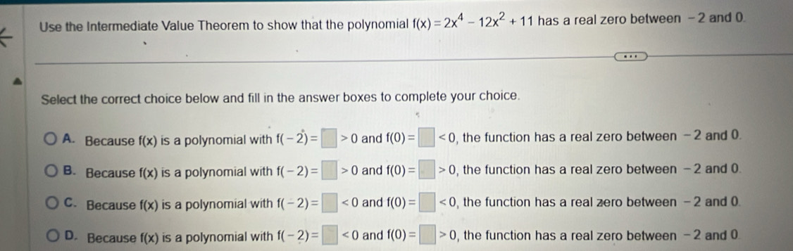 Use the Intermediate Value Theorem to show that the polynomial f(x)=2x^4-12x^2+11 has a real zero between - 2 and 0
Select the correct choice below and fill in the answer boxes to complete your choice.
A. Because f(x) is a polynomial with f(-2)=□ >0 and f(0)=□ <0</tex> , the function has a real zero between - 2 and 0.
B. Because f(x) is a polynomial with f(-2)=□ >0 and f(0)=□ >0 , the function has a real zero between - 2 and 0.
C. Because f(x) is a polynomial with f(-2)=□ <0</tex> and f(0)=□ <0</tex> , the function has a real zero between - 2 and 0.
D. Because f(x) is a polynomial with f(-2)=□ <0</tex> and f(0)=□ >0 , the function has a real zero between - 2 and 0