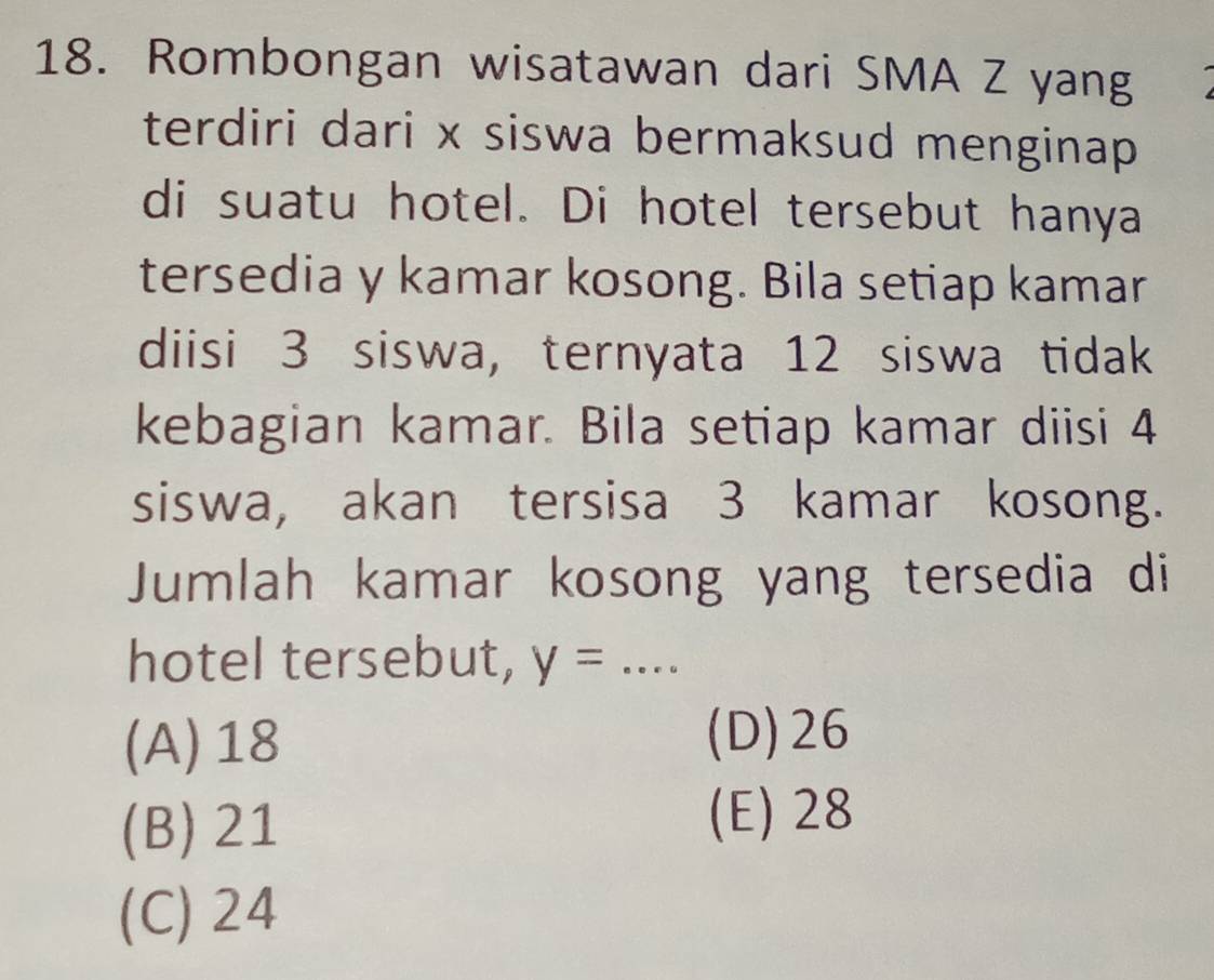 Rombongan wisatawan dari SMA Z yang
terdiri dari x siswa bermaksud menginap 
di suatu hotel. Di hotel tersebut hanya
tersedia y kamar kosong. Bila setiap kamar
diisi 3 siswa, ternyata 12 siswa tidak
kebagian kamar. Bila setiap kamar diisi 4
siswa, akan tersisa 3 kamar kosong.
Jumlah kamar kosong yang tersedia di
hotel tersebut, y= _
(A) 18 (D) 26
(B) 21
(E) 28
(C) 24