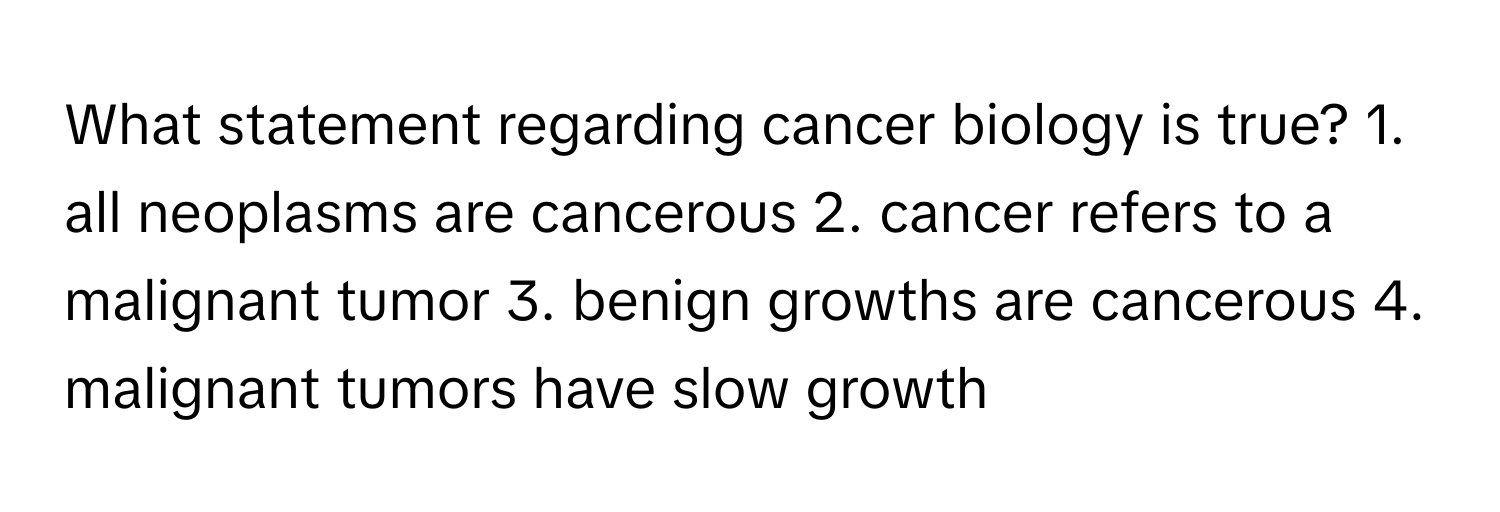 What statement regarding cancer biology is true? 1. all neoplasms are cancerous 2. cancer refers to a malignant tumor 3. benign growths are cancerous 4. malignant tumors have slow growth