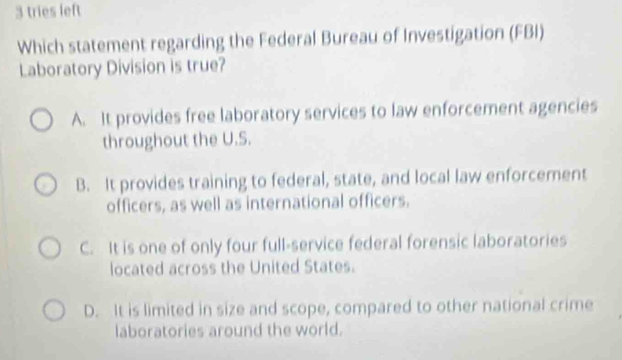 tries left
Which statement regarding the Federal Bureau of Investigation (FBI)
Laboratory Division is true?
A. It provides free laboratory services to law enforcement agencies
throughout the U.S.
B. It provides training to federal, state, and local law enforcement
officers, as well as international officers.
C. It is one of only four full-service federal forensic laboratories
located across the United States.
D. It is limited in size and scope, compared to other national crime
laboratories around the world.