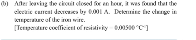 After leaving the circuit closed for an hour, it was found that the 
electric current decreases by 0.001 A. Determine the change in 
temperature of the iron wire. 
[Temperature coefficient of resistivity =0.00500°C^(-1)]