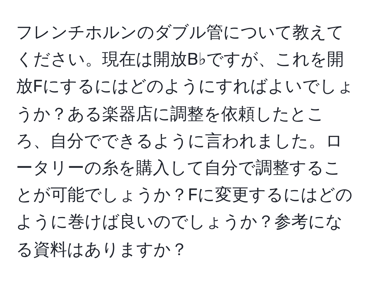 フレンチホルンのダブル管について教えてください。現在は開放B♭ですが、これを開放Fにするにはどのようにすればよいでしょうか？ある楽器店に調整を依頼したところ、自分でできるように言われました。ロータリーの糸を購入して自分で調整することが可能でしょうか？Fに変更するにはどのように巻けば良いのでしょうか？参考になる資料はありますか？