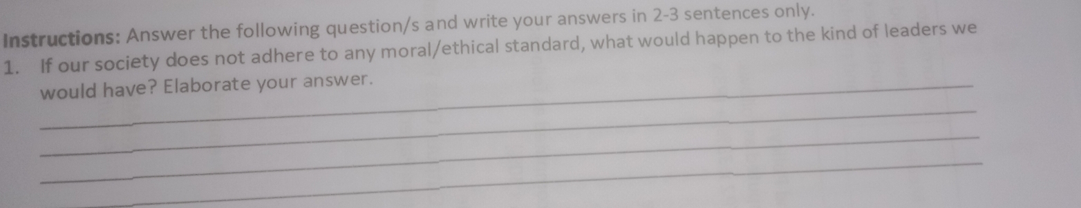 Instructions: Answer the following question/s and write your answers in 2-3 sentences only. 
1. If our society does not adhere to any moral/ethical standard, what would happen to the kind of leaders we 
_would have? Elaborate your answer. 
_ 
_ 
_