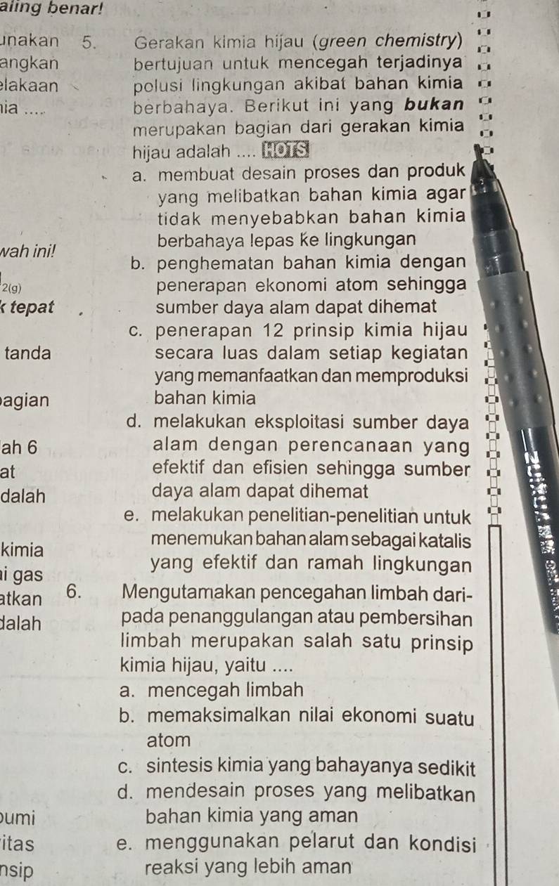 aling benar!
unakan 5. Gerakan kimia hijau (green chemistry)
angkan bertujuan untuk mencegah terjadinya
lakaan polusi lingkungan akibat bahan kimia 
ia .... berbahaya. Berikut ini yang bukan
merupakan bagian dari gerakan kimia
hijau adalah .... HOTS
a. membuat desain proses dan produk
yang melibatkan bahan kimia agar.
tidak menyebabkan bahan kimia 
wah ini!
berbahaya lepas ke lingkungan
b. penghematan bahan kimia dengan
2(g) penerapan ekonomi atom sehingga
k tepat sumber daya alam dapat dihemat
c. penerapan 12 prinsip kimia hijau
tanda secara luas dalam setiap kegiatan
yang memanfaatkan dan memproduksi
agian bahan kimia
d. melakukan eksploitasi sumber daya
ah 6 alam dengan perencanaan yang
at
efektif dan efisien sehingga sumber
dalah daya alam dapat dihemat
e. melakukan penelitian-penelitian untuk
kimia
menemukan bahan alam sebagai katalis
i gas 
yang efektif dan ramah lingkungan
atkan 6. Mengutamakan pencegahan limbah dari-
dalah
pada penanggulangan atau pembersihan
limbah merupakan salah satu prinsip
kimia hijau, yaitu ....
a. mencegah limbah
b. memaksimalkan nilai ekonomi suatu
atom
c. sintesis kimia yang bahayanya sedikit
d. mendesain proses yang melibatkan
umi bahan kimia yang aman
itas e. menggunakan pelarut dan kondisi
nsip reaksi yang lebih aman