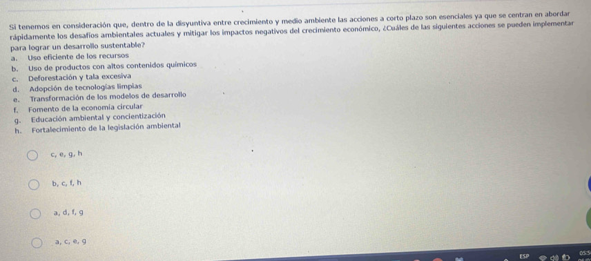 Si tenemos en consideración que, dentro de la disyuntiva entre crecimiento y medio ambiente las acciones a corto plazo son esenciales ya que se centran en abordar
rápidamente los desafíos ambientales actuales y mitigar los impactos negativos del crecimiento económico, ¿Cuáles de las siguientes acciones se pueden implementar
para lograr un desarrollo sustentable?
a. Uso eficiente de los recursos
b. Uso de productos con altos contenidos químicos
c. Deforestación y tala excesiva
d. Adopción de tecnologías limpias
e. Transformación de los modelos de desarrollo
f. Fomento de la economía circular
g. Educación ambiental y concientización
h. Fortalecimiento de la legislación ambiental
c, e, g, h
b, c, f, h
a, d, f, g
a, c, e, g