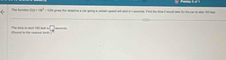 The function D(r)=18r^2-120) gives the distance a car going a certain spead will skid in I seconds. Find the tiroe it would taxs for the car to skd 155 fast 
The time to skid 150 feet is □ seconds
(Round lo the nearest tenth.)