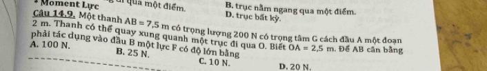 Moment Lực ui qua một điểm. B. trục nằm ngang qua một điểm.
D. trục bất kỳ.
Câu 14,9, Một thanh AB=7,5m có trọng lượng 200 N có trọng tâm G cách đầu A một đoạn
2 m. Thanh có thể quay xung quanh một trục đi qua O. Biết OA=2,5m
A. 100 N. , Để AB cân bằng
phải tác dụng vào đầu B một lực F có độ lớn bằng C. 10 N.
B. 25 N.
D. 20 N.