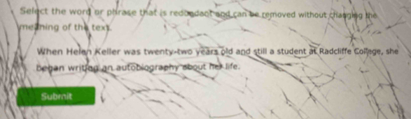 Select the word or phrase that is reduadant and can be removed without changing the 
me ning of the text 
When Helen Keller was twenty-two years old and still a student at Radcliffe College, she 
began writfnn an autobiography about her life. 
Subrit